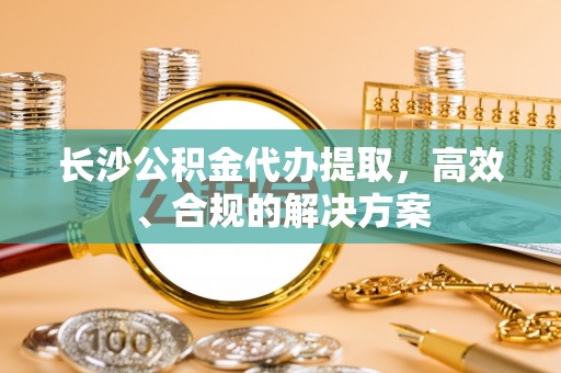 郑州长沙公积金代办提取，高效、合规的解决方案