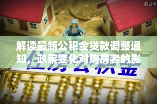 郑州解读最新公积金贷款调整通知，政策变化对购房者的影响