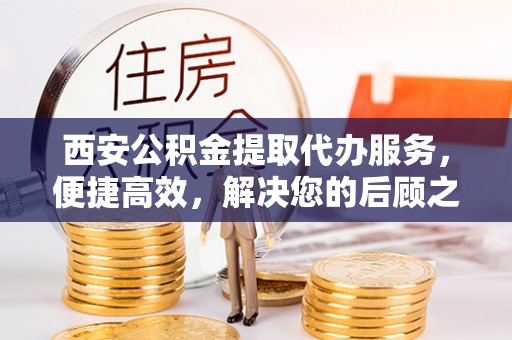 郑州西安公积金提取代办服务，便捷高效，解决您的后顾之忧