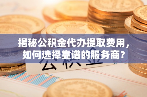 郑州揭秘公积金代办提取费用，如何选择靠谱的服务商？