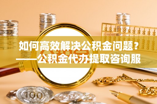 郑州如何高效解决公积金问题？——公积金代办提取咨询服务指南