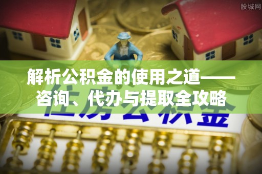 郑州解析公积金的使用之道——咨询、代办与提取全攻略