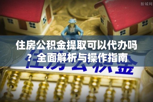 郑州住房公积金提取可以代办吗？全面解析与操作指南