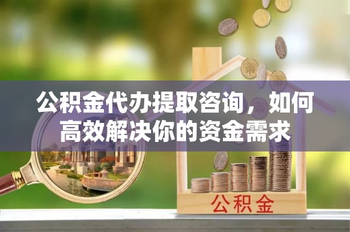 郑州公积金代办提取咨询，如何高效解决你的资金需求