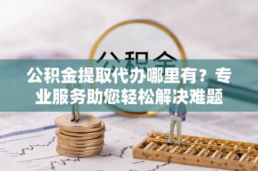 郑州公积金提取代办哪里有？专业服务助您轻松解决难题