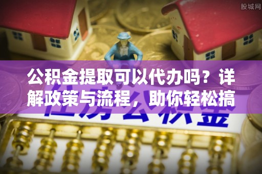 郑州公积金提取可以代办吗？详解政策与流程，助你轻松搞定！