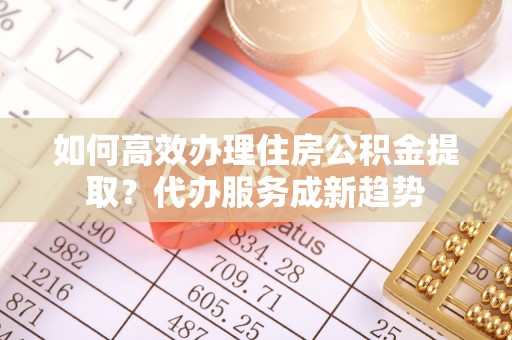 郑州如何高效办理住房公积金提取？代办服务成新趋势