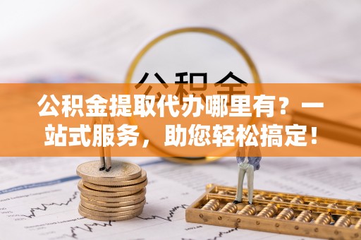 郑州公积金提取代办哪里有？一站式服务，助您轻松搞定！