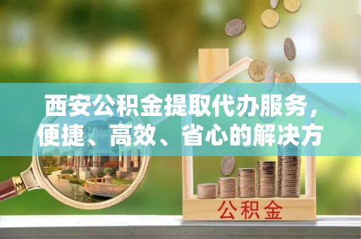 郑州西安公积金提取代办服务，便捷、高效、省心的解决方案