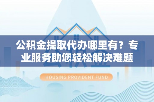 郑州公积金提取代办哪里有？专业服务助您轻松解决难题