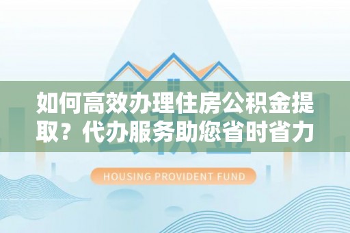 郑州如何高效办理住房公积金提取？代办服务助您省时省力