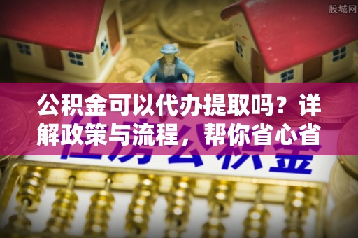 郑州公积金可以代办提取吗？详解政策与流程，帮你省心省力