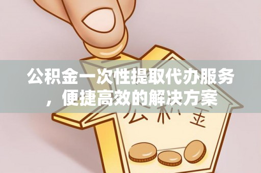 郑州公积金一次性提取代办服务，便捷高效的解决方案