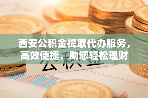 郑州西安公积金提取代办服务，高效便捷，助您轻松理财