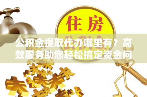 郑州公积金提取代办哪里有？高效服务助您轻松搞定资金问题