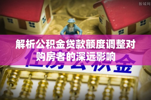 郑州解析公积金贷款额度调整对购房者的深远影响