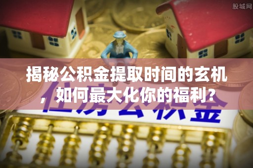 郑州揭秘公积金提取时间的玄机，如何最大化你的福利？