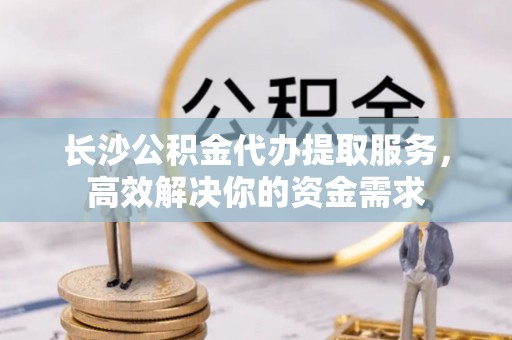 郑州长沙公积金代办提取服务，高效解决你的资金需求