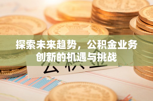 郑州探索未来趋势，公积金业务创新的机遇与挑战