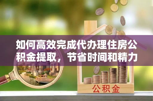 郑州如何高效完成代办理住房公积金提取，节省时间和精力？