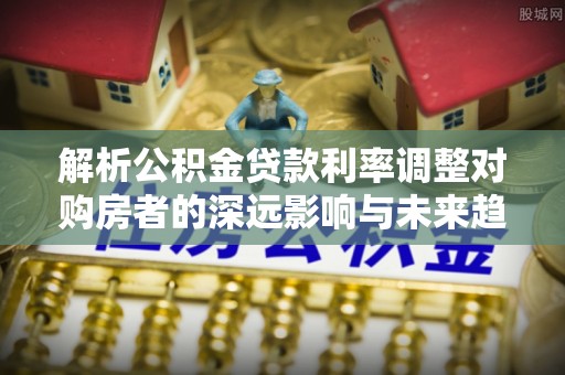 郑州解析公积金贷款利率调整对购房者的深远影响与未来趋势