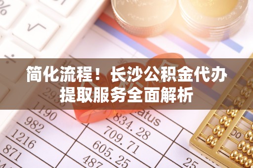 郑州简化流程！长沙公积金代办提取服务全面解析