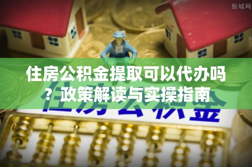 郑州住房公积金提取可以代办吗？政策解读与实操指南