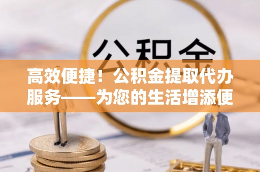 郑州高效便捷！公积金提取代办服务——为您的生活增添便利